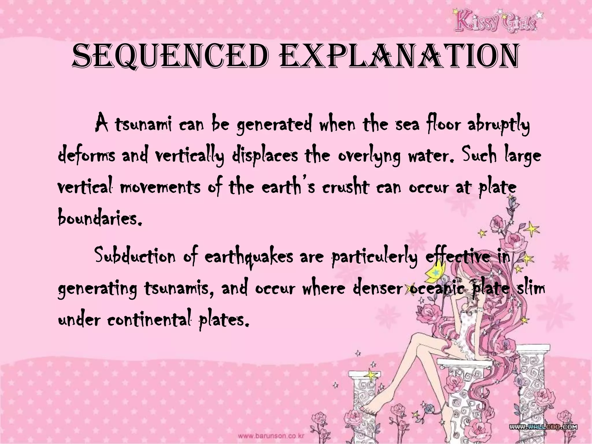Sequenced Explanation
     A tsunami can be generated when the sea floor abruptly
deforms and vertically displaces the overlyng water. Such large
vertical movements of the earth’s crusht can occur at plate
boundaries.
     Subduction of earthquakes are particulerly effective in
generating tsunamis, and occur where denser oceanic plate slim
under continental plates.
 