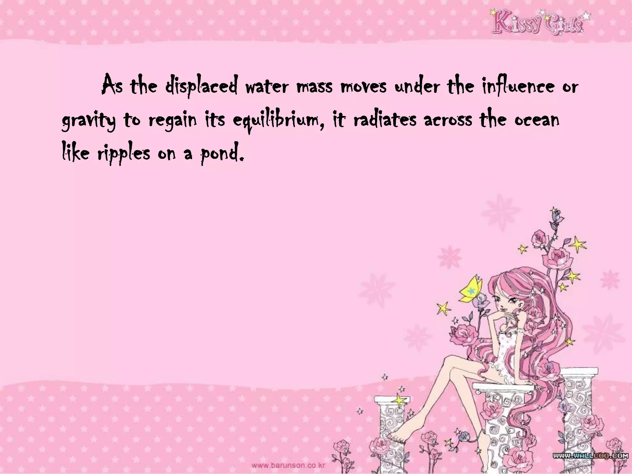 As the displaced water mass moves under the influence or
gravity to regain its equilibrium, it radiates across the ocean
like ripples on a pond.
 