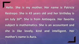 Hello. She is my mother. Her name is Patricia
Restrepo. She is 43 years old and her birthday is
on July 16th. She is from Antioquia. Her favorite
subject is mathematics. She is an accountant and
she is like lovely, kind and intelligent. Her
mother’s name is Aura.
 