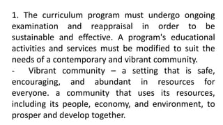 1. The curriculum program must undergo ongoing
examination and reappraisal in order to be
sustainable and effective. A program's educational
activities and services must be modified to suit the
needs of a contemporary and vibrant community.
- Vibrant community – a setting that is safe,
encouraging, and abundant in resources for
everyone. a community that uses its resources,
including its people, economy, and environment, to
prosper and develop together.
 