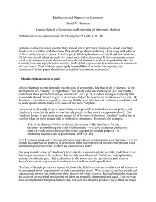Explanation and Diagnosis in Economics

                                       Daniel M. Hausman

              London School of Economics and University of Wisconsin-Madison

Published in Revue Internationale De Philosophie 55 (2001): 311-26.



Economists disagree about whether they should aim to provide explanations, about what they
should aim to explain, and about how they should go about explaining. This essay will address
all three of these controversies. I shall argue (1) that explanation is a central task in economics,
(2) that one should adopt an explicitly causal model of explanation, (3) that economists cannot
avoid explaining individual choices and they should attempt to explain the paths that take the
economy from one equilibrium to another, and (4) that explanations in economics cite reasons as
well as causes. Most of these points apply across different schools of economics, but
“economics” in this paper should thus be read as “mainstream economics.”


1 Should explanation be a goal?


Milton Friedman asserts famously that the goal of economics, like that of all of science, “is the
development of a “theory” or “hypothesis” that yields valid and meaningful (i.e., not truistic)
predictions about phenomena not yet observed“ (1953, p. 7). He does not argue explicitly that
economists should not aim to give explanations. Indeed he never even mentions such a view. He
dismisses explanation as a goal by asserting that the goal of science is exclusively predictive and
by scare quotes around many of his uses of the word, “explain.”

Economics is obviously largely oriented toward its possible contributions toward policy, and
Friedman’s view that its goals are exclusively predictive has struck a responsive chord. But
Friedman forgets to put scare quotes around all of his uses of the word, “explain,” and he never
clariﬁes what the word means with or without its ornaments. He writes, for example,

       Yet, in the absence of other evidence, the success of the hypothesis for one
       purpose—in explaining one class of phenomena—will give us greater conﬁdence
       than we would otherwise have that it may succeed for another purpose—in
       explaining another class of phenomena. (1953, p. 28)

Here Friedman speaks of explaining phenomena or classes of phenomena as a “purpose.” He has
already insisted that the purpose of economics is the development of theories that provide valid
and meaningful predictions. Is there an inconsistency here?

One way to make sense of Friedman’s text is to take explanation to be just like prediction except
that the phenomenon to be explained has already been observed. Prediction, not explanation,
remains the ultimate goal. But explanation in this sense may be a proximate goal, since a
theory’s success at explanation is evidence that it will succeed in prediction.

This line of thought provides a reason for those who hold a narrow anti-realist view of science to
be concerned about “explanation” in only a minimalist sense. What scientists and lay people call
explanations are not just derivations from theories of what is known. In equilibrium the wage and
the value of the marginal productivity of labor are mutually determined and equal. But the wage
does not explain the marginal productivity, nor does the marginal productivity explain the wage.
 
