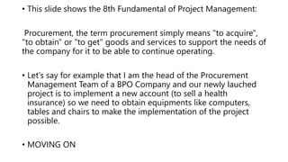 • This slide shows the 8th Fundamental of Project Management:
Procurement, the term procurement simply means "to acquire",
"to obtain" or "to get" goods and services to support the needs of
the company for it to be able to continue operating.
• Let's say for example that I am the head of the Procurement
Management Team of a BPO Company and our newly lauched
project is to implement a new account (to sell a health
insurance) so we need to obtain equipments like computers,
tables and chairs to make the implementation of the project
possible.
• MOVING ON
 