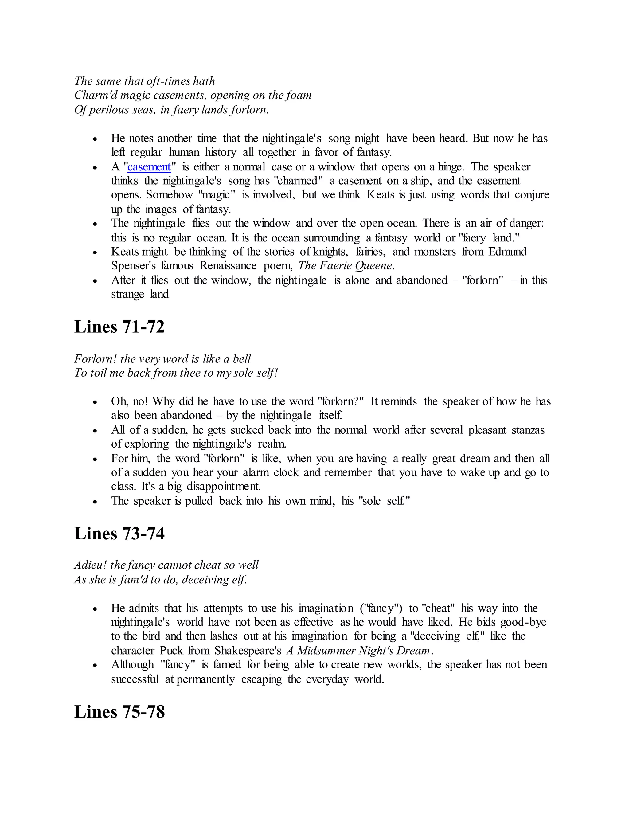 The same that oft-times hath
Charm'd magic casements, opening on the foam
Of perilous seas, in faery lands forlorn.
 He notes another time that the nightingale's song might have been heard. But now he has
left regular human history all together in favor of fantasy.
 A "casement" is either a normal case or a window that opens on a hinge. The speaker
thinks the nightingale's song has "charmed" a casement on a ship, and the casement
opens. Somehow "magic" is involved, but we think Keats is just using words that conjure
up the images of fantasy.
 The nightingale flies out the window and over the open ocean. There is an air of danger:
this is no regular ocean. It is the ocean surrounding a fantasy world or "faery land."
 Keats might be thinking of the stories of knights, fairies, and monsters from Edmund
Spenser's famous Renaissance poem, The Faerie Queene.
 After it flies out the window, the nightingale is alone and abandoned – "forlorn" – in this
strange land
Lines 71-72
Forlorn! the very word is like a bell
To toil me back from thee to my sole self!
 Oh, no! Why did he have to use the word "forlorn?" It reminds the speaker of how he has
also been abandoned – by the nightingale itself.
 All of a sudden, he gets sucked back into the normal world after several pleasant stanzas
of exploring the nightingale's realm.
 For him, the word "forlorn" is like, when you are having a really great dream and then all
of a sudden you hear your alarm clock and remember that you have to wake up and go to
class. It's a big disappointment.
 The speaker is pulled back into his own mind, his "sole self."
Lines 73-74
Adieu! the fancy cannot cheat so well
As she is fam'd to do, deceiving elf.
 He admits that his attempts to use his imagination ("fancy") to "cheat" his way into the
nightingale's world have not been as effective as he would have liked. He bids good-bye
to the bird and then lashes out at his imagination for being a "deceiving elf," like the
character Puck from Shakespeare's A Midsummer Night's Dream.
 Although "fancy" is famed for being able to create new worlds, the speaker has not been
successful at permanently escaping the everyday world.
Lines 75-78
 