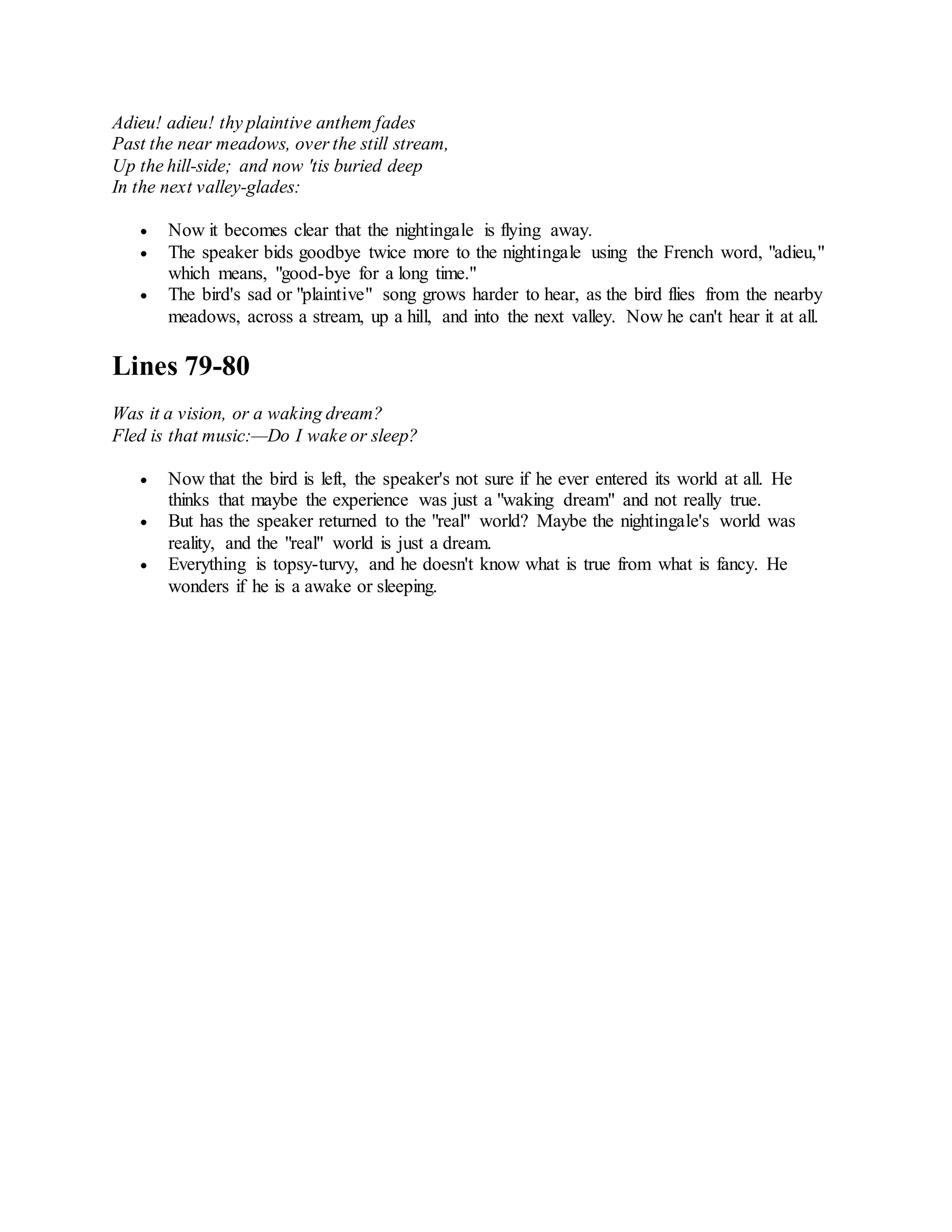 Adieu! adieu! thy plaintive anthem fades
Past the near meadows, over the still stream,
Up the hill-side; and now 'tis buried deep
In the next valley-glades:
 Now it becomes clear that the nightingale is flying away.
 The speaker bids goodbye twice more to the nightingale using the French word, "adieu,"
which means, "good-bye for a long time."
 The bird's sad or "plaintive" song grows harder to hear, as the bird flies from the nearby
meadows, across a stream, up a hill, and into the next valley. Now he can't hear it at all.
Lines 79-80
Was it a vision, or a waking dream?
Fled is that music:—Do I wake or sleep?
 Now that the bird is left, the speaker's not sure if he ever entered its world at all. He
thinks that maybe the experience was just a "waking dream" and not really true.
 But has the speaker returned to the "real" world? Maybe the nightingale's world was
reality, and the "real" world is just a dream.
 Everything is topsy-turvy, and he doesn't know what is true from what is fancy. He
wonders if he is a awake or sleeping.
 