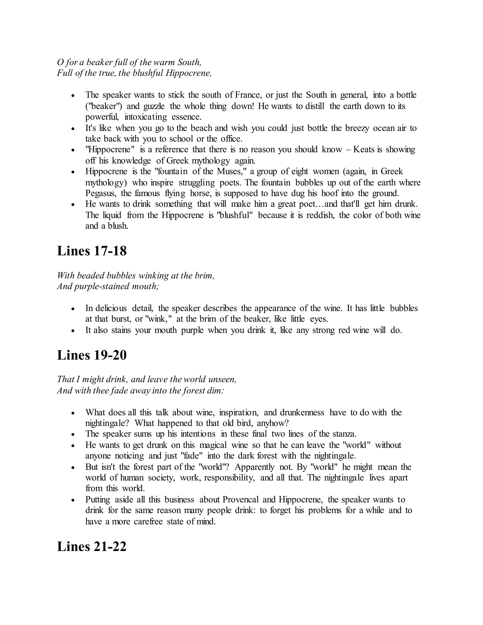 O for a beaker full of the warm South,
Full of the true, the blushful Hippocrene,
 The speaker wants to stick the south of France, or just the South in general, into a bottle
("beaker") and guzzle the whole thing down! He wants to distill the earth down to its
powerful, intoxicating essence.
 It's like when you go to the beach and wish you could just bottle the breezy ocean air to
take back with you to school or the office.
 "Hippocrene" is a reference that there is no reason you should know – Keats is showing
off his knowledge of Greek mythology again.
 Hippocrene is the "fountain of the Muses," a group of eight women (again, in Greek
mythology) who inspire struggling poets. The fountain bubbles up out of the earth where
Pegasus, the famous flying horse, is supposed to have dug his hoof into the ground.
 He wants to drink something that will make him a great poet…and that'll get him drunk.
The liquid from the Hippocrene is "blushful" because it is reddish, the color of both wine
and a blush.
Lines 17-18
With beaded bubbles winking at the brim,
And purple-stained mouth;
 In delicious detail, the speaker describes the appearance of the wine. It has little bubbles
at that burst, or "wink," at the brim of the beaker, like little eyes.
 It also stains your mouth purple when you drink it, like any strong red wine will do.
Lines 19-20
That I might drink, and leave the world unseen,
And with thee fade away into the forest dim:
 What does all this talk about wine, inspiration, and drunkenness have to do with the
nightingale? What happened to that old bird, anyhow?
 The speaker sums up his intentions in these final two lines of the stanza.
 He wants to get drunk on this magical wine so that he can leave the "world" without
anyone noticing and just "fade" into the dark forest with the nightingale.
 But isn't the forest part of the "world"? Apparently not. By "world" he might mean the
world of human society, work, responsibility, and all that. The nightingale lives apart
from this world.
 Putting aside all this business about Provencal and Hippocrene, the speaker wants to
drink for the same reason many people drink: to forget his problems for a while and to
have a more carefree state of mind.
Lines 21-22
 