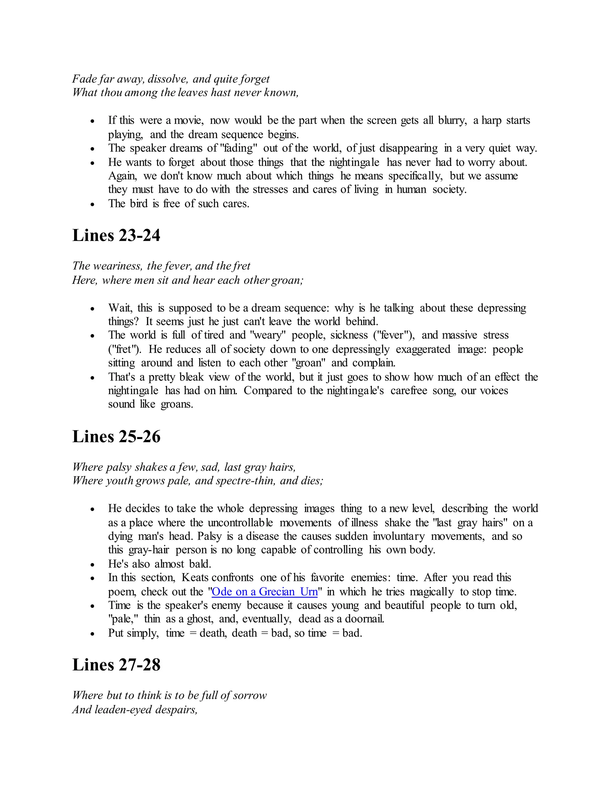 Fade far away, dissolve, and quite forget
What thou among the leaves hast never known,
 If this were a movie, now would be the part when the screen gets all blurry, a harp starts
playing, and the dream sequence begins.
 The speaker dreams of "fading" out of the world, of just disappearing in a very quiet way.
 He wants to forget about those things that the nightingale has never had to worry about.
Again, we don't know much about which things he means specifically, but we assume
they must have to do with the stresses and cares of living in human society.
 The bird is free of such cares.
Lines 23-24
The weariness, the fever, and the fret
Here, where men sit and hear each other groan;
 Wait, this is supposed to be a dream sequence: why is he talking about these depressing
things? It seems just he just can't leave the world behind.
 The world is full of tired and "weary" people, sickness ("fever"), and massive stress
("fret"). He reduces all of society down to one depressingly exaggerated image: people
sitting around and listen to each other "groan" and complain.
 That's a pretty bleak view of the world, but it just goes to show how much of an effect the
nightingale has had on him. Compared to the nightingale's carefree song, our voices
sound like groans.
Lines 25-26
Where palsy shakes a few, sad, last gray hairs,
Where youth grows pale, and spectre-thin, and dies;
 He decides to take the whole depressing images thing to a new level, describing the world
as a place where the uncontrollable movements of illness shake the "last gray hairs" on a
dying man's head. Palsy is a disease the causes sudden involuntary movements, and so
this gray-hair person is no long capable of controlling his own body.
 He's also almost bald.
 In this section, Keats confronts one of his favorite enemies: time. After you read this
poem, check out the "Ode on a Grecian Urn" in which he tries magically to stop time.
 Time is the speaker's enemy because it causes young and beautiful people to turn old,
"pale," thin as a ghost, and, eventually, dead as a doornail.
 Put simply, time = death, death = bad, so time = bad.
Lines 27-28
Where but to think is to be full of sorrow
And leaden-eyed despairs,
 
