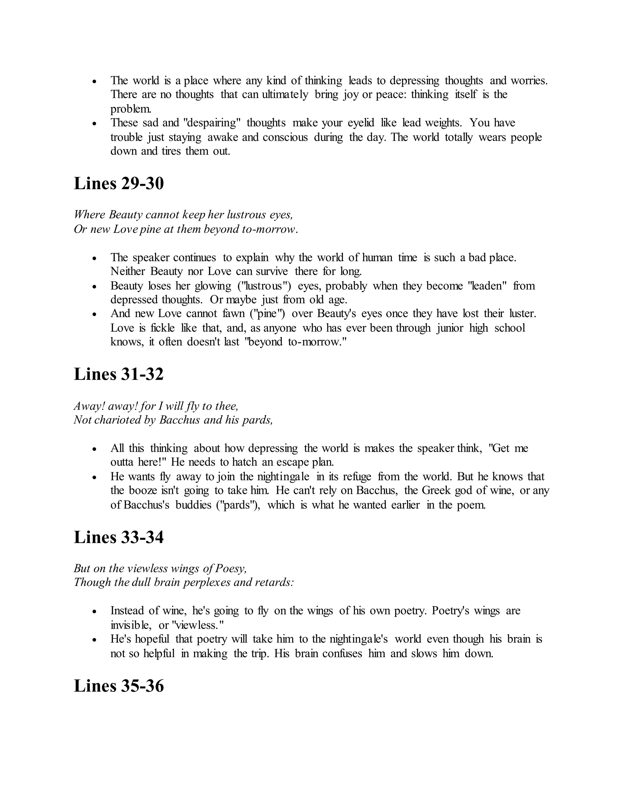  The world is a place where any kind of thinking leads to depressing thoughts and worries.
There are no thoughts that can ultimately bring joy or peace: thinking itself is the
problem.
 These sad and "despairing" thoughts make your eyelid like lead weights. You have
trouble just staying awake and conscious during the day. The world totally wears people
down and tires them out.
Lines 29-30
Where Beauty cannot keep her lustrous eyes,
Or new Love pine at them beyond to-morrow.
 The speaker continues to explain why the world of human time is such a bad place.
Neither Beauty nor Love can survive there for long.
 Beauty loses her glowing ("lustrous") eyes, probably when they become "leaden" from
depressed thoughts. Or maybe just from old age.
 And new Love cannot fawn ("pine") over Beauty's eyes once they have lost their luster.
Love is fickle like that, and, as anyone who has ever been through junior high school
knows, it often doesn't last "beyond to-morrow."
Lines 31-32
Away! away! for I will fly to thee,
Not charioted by Bacchus and his pards,
 All this thinking about how depressing the world is makes the speaker think, "Get me
outta here!" He needs to hatch an escape plan.
 He wants fly away to join the nightingale in its refuge from the world. But he knows that
the booze isn't going to take him. He can't rely on Bacchus, the Greek god of wine, or any
of Bacchus's buddies ("pards"), which is what he wanted earlier in the poem.
Lines 33-34
But on the viewless wings of Poesy,
Though the dull brain perplexes and retards:
 Instead of wine, he's going to fly on the wings of his own poetry. Poetry's wings are
invisible, or "viewless."
 He's hopeful that poetry will take him to the nightingale's world even though his brain is
not so helpful in making the trip. His brain confuses him and slows him down.
Lines 35-36
 