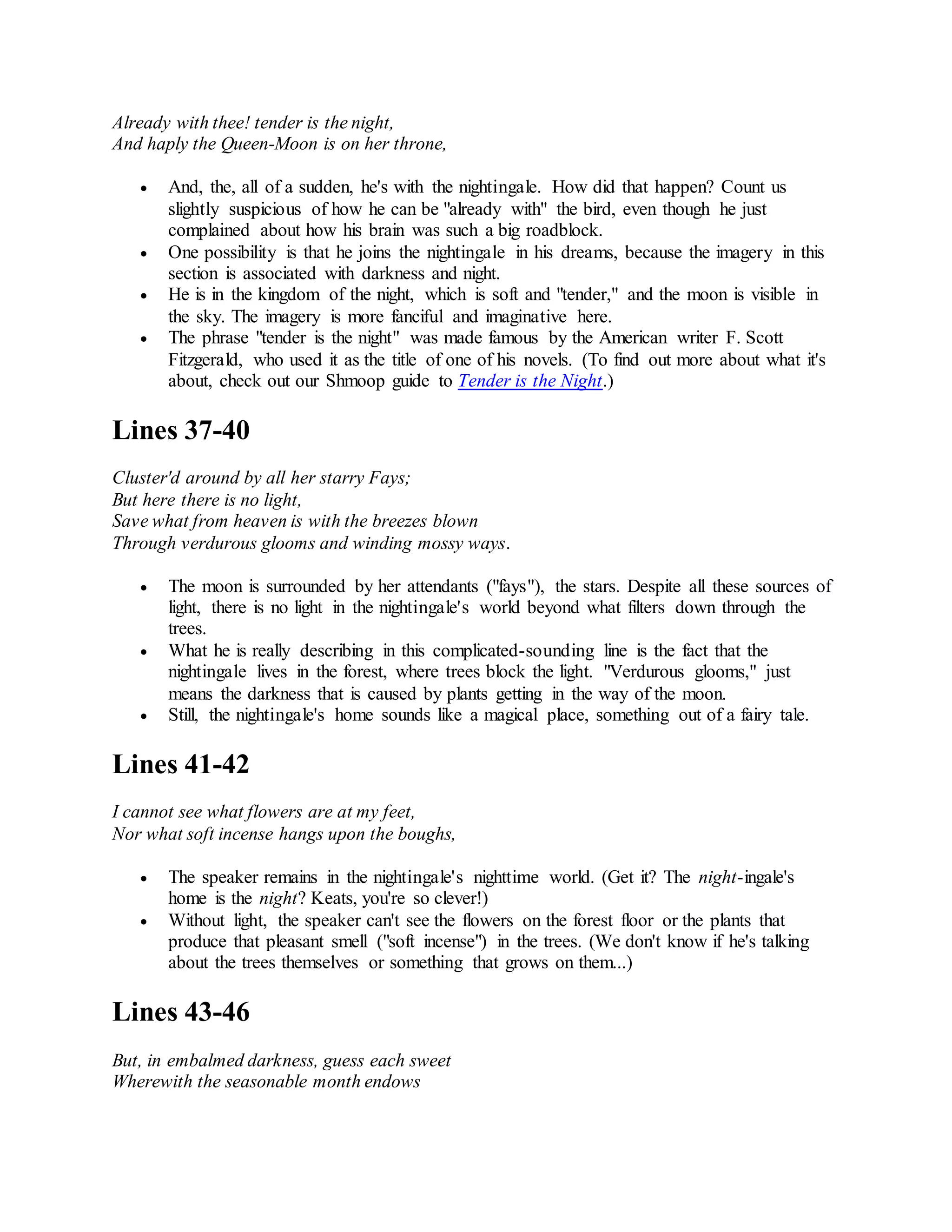 Already with thee! tender is the night,
And haply the Queen-Moon is on her throne,
 And, the, all of a sudden, he's with the nightingale. How did that happen? Count us
slightly suspicious of how he can be "already with" the bird, even though he just
complained about how his brain was such a big roadblock.
 One possibility is that he joins the nightingale in his dreams, because the imagery in this
section is associated with darkness and night.
 He is in the kingdom of the night, which is soft and "tender," and the moon is visible in
the sky. The imagery is more fanciful and imaginative here.
 The phrase "tender is the night" was made famous by the American writer F. Scott
Fitzgerald, who used it as the title of one of his novels. (To find out more about what it's
about, check out our Shmoop guide to Tender is the Night.)
Lines 37-40
Cluster'd around by all her starry Fays;
But here there is no light,
Save what from heaven is with the breezes blown
Through verdurous glooms and winding mossy ways.
 The moon is surrounded by her attendants ("fays"), the stars. Despite all these sources of
light, there is no light in the nightingale's world beyond what filters down through the
trees.
 What he is really describing in this complicated-sounding line is the fact that the
nightingale lives in the forest, where trees block the light. "Verdurous glooms," just
means the darkness that is caused by plants getting in the way of the moon.
 Still, the nightingale's home sounds like a magical place, something out of a fairy tale.
Lines 41-42
I cannot see what flowers are at my feet,
Nor what soft incense hangs upon the boughs,
 The speaker remains in the nightingale's nighttime world. (Get it? The night-ingale's
home is the night? Keats, you're so clever!)
 Without light, the speaker can't see the flowers on the forest floor or the plants that
produce that pleasant smell ("soft incense") in the trees. (We don't know if he's talking
about the trees themselves or something that grows on them...)
Lines 43-46
But, in embalmed darkness, guess each sweet
Wherewith the seasonable month endows
 