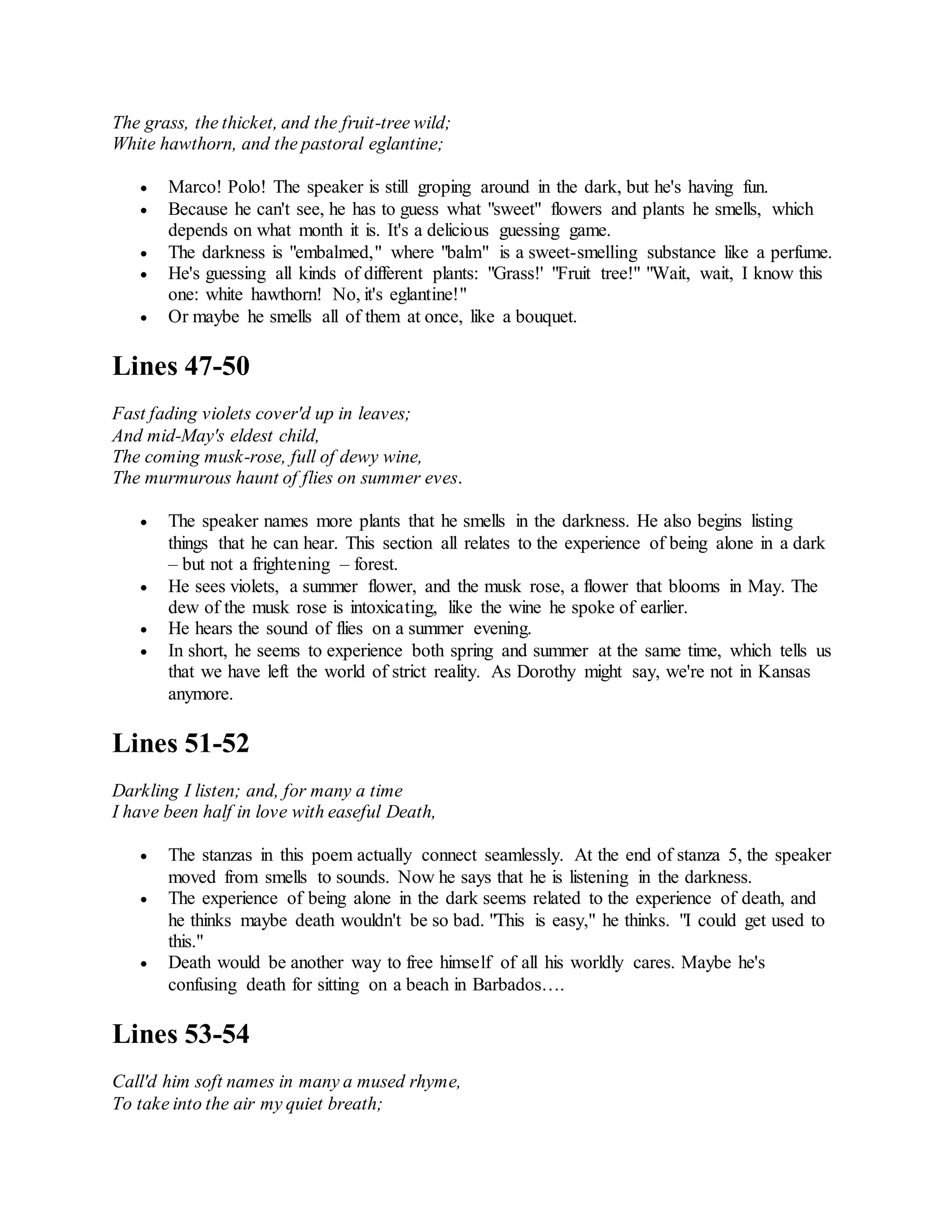 The grass, the thicket, and the fruit-tree wild;
White hawthorn, and the pastoral eglantine;
 Marco! Polo! The speaker is still groping around in the dark, but he's having fun.
 Because he can't see, he has to guess what "sweet" flowers and plants he smells, which
depends on what month it is. It's a delicious guessing game.
 The darkness is "embalmed," where "balm" is a sweet-smelling substance like a perfume.
 He's guessing all kinds of different plants: "Grass!' "Fruit tree!" "Wait, wait, I know this
one: white hawthorn! No, it's eglantine!"
 Or maybe he smells all of them at once, like a bouquet.
Lines 47-50
Fast fading violets cover'd up in leaves;
And mid-May's eldest child,
The coming musk-rose, full of dewy wine,
The murmurous haunt of flies on summer eves.
 The speaker names more plants that he smells in the darkness. He also begins listing
things that he can hear. This section all relates to the experience of being alone in a dark
– but not a frightening – forest.
 He sees violets, a summer flower, and the musk rose, a flower that blooms in May. The
dew of the musk rose is intoxicating, like the wine he spoke of earlier.
 He hears the sound of flies on a summer evening.
 In short, he seems to experience both spring and summer at the same time, which tells us
that we have left the world of strict reality. As Dorothy might say, we're not in Kansas
anymore.
Lines 51-52
Darkling I listen; and, for many a time
I have been half in love with easeful Death,
 The stanzas in this poem actually connect seamlessly. At the end of stanza 5, the speaker
moved from smells to sounds. Now he says that he is listening in the darkness.
 The experience of being alone in the dark seems related to the experience of death, and
he thinks maybe death wouldn't be so bad. "This is easy," he thinks. "I could get used to
this."
 Death would be another way to free himself of all his worldly cares. Maybe he's
confusing death for sitting on a beach in Barbados….
Lines 53-54
Call'd him soft names in many a mused rhyme,
To take into the air my quiet breath;
 