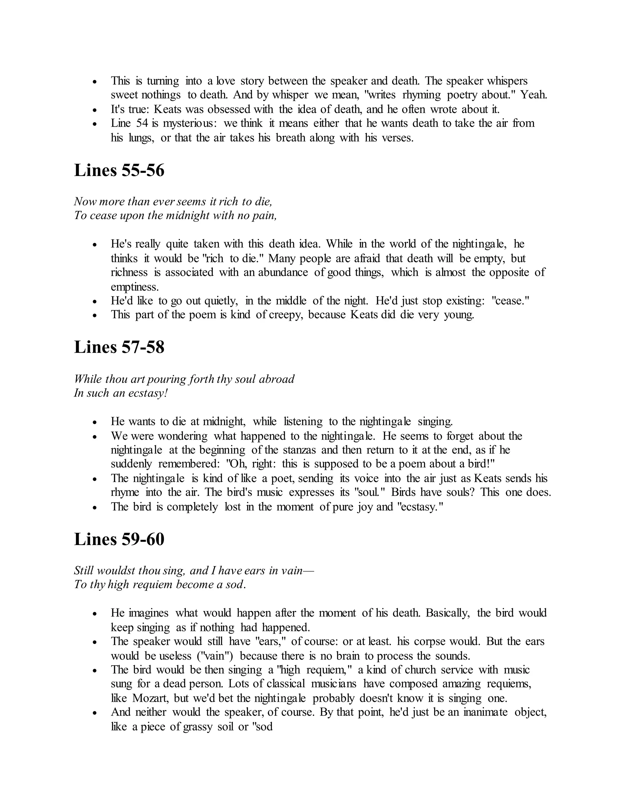  This is turning into a love story between the speaker and death. The speaker whispers
sweet nothings to death. And by whisper we mean, "writes rhyming poetry about." Yeah.
 It's true: Keats was obsessed with the idea of death, and he often wrote about it.
 Line 54 is mysterious: we think it means either that he wants death to take the air from
his lungs, or that the air takes his breath along with his verses.
Lines 55-56
Now more than ever seems it rich to die,
To cease upon the midnight with no pain,
 He's really quite taken with this death idea. While in the world of the nightingale, he
thinks it would be "rich to die." Many people are afraid that death will be empty, but
richness is associated with an abundance of good things, which is almost the opposite of
emptiness.
 He'd like to go out quietly, in the middle of the night. He'd just stop existing: "cease."
 This part of the poem is kind of creepy, because Keats did die very young.
Lines 57-58
While thou art pouring forth thy soul abroad
In such an ecstasy!
 He wants to die at midnight, while listening to the nightingale singing.
 We were wondering what happened to the nightingale. He seems to forget about the
nightingale at the beginning of the stanzas and then return to it at the end, as if he
suddenly remembered: "Oh, right: this is supposed to be a poem about a bird!"
 The nightingale is kind of like a poet, sending its voice into the air just as Keats sends his
rhyme into the air. The bird's music expresses its "soul." Birds have souls? This one does.
 The bird is completely lost in the moment of pure joy and "ecstasy."
Lines 59-60
Still wouldst thou sing, and I have ears in vain—
To thy high requiem become a sod.
 He imagines what would happen after the moment of his death. Basically, the bird would
keep singing as if nothing had happened.
 The speaker would still have "ears," of course: or at least. his corpse would. But the ears
would be useless ("vain") because there is no brain to process the sounds.
 The bird would be then singing a "high requiem," a kind of church service with music
sung for a dead person. Lots of classical musicians have composed amazing requiems,
like Mozart, but we'd bet the nightingale probably doesn't know it is singing one.
 And neither would the speaker, of course. By that point, he'd just be an inanimate object,
like a piece of grassy soil or "sod
 
