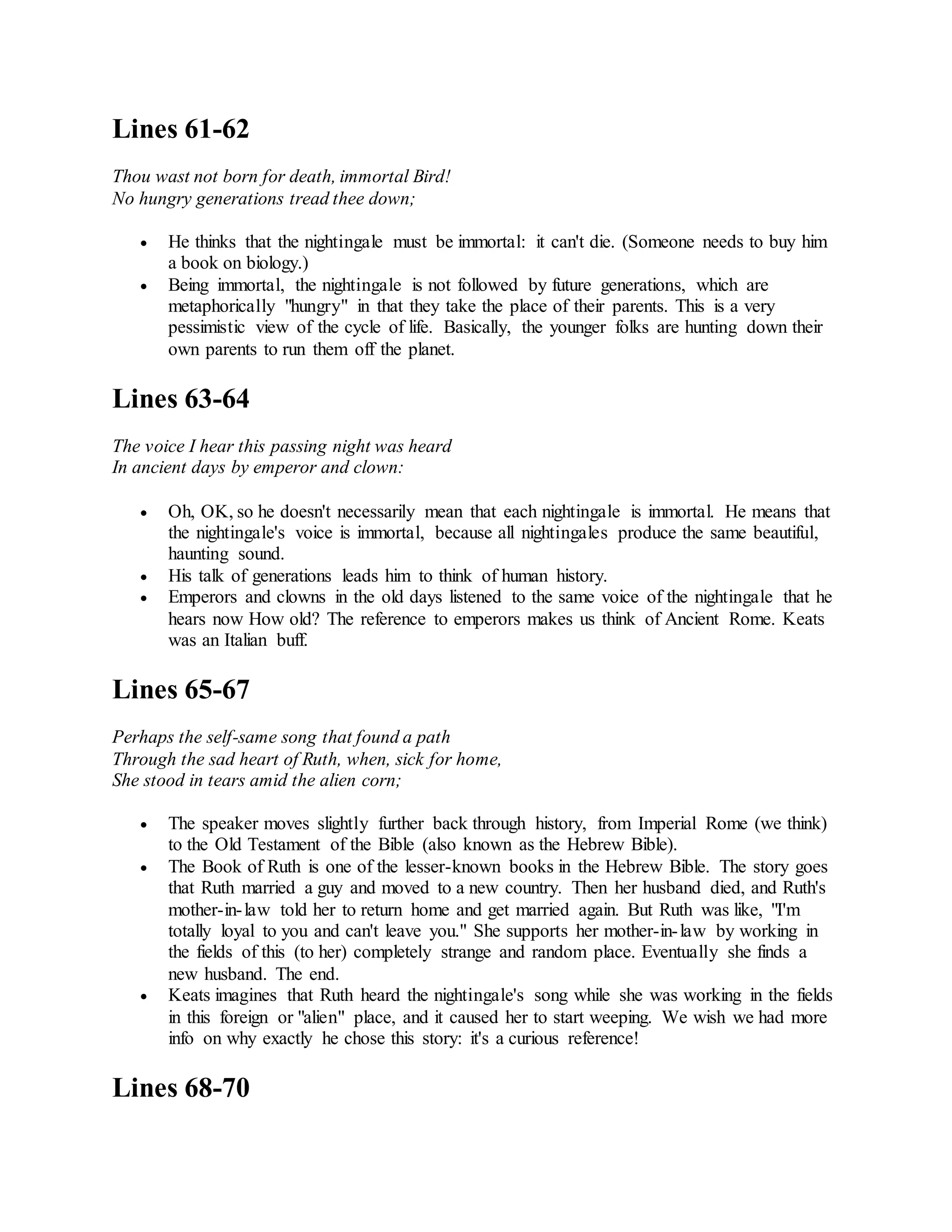 Lines 61-62
Thou wast not born for death, immortal Bird!
No hungry generations tread thee down;
 He thinks that the nightingale must be immortal: it can't die. (Someone needs to buy him
a book on biology.)
 Being immortal, the nightingale is not followed by future generations, which are
metaphorically "hungry" in that they take the place of their parents. This is a very
pessimistic view of the cycle of life. Basically, the younger folks are hunting down their
own parents to run them off the planet.
Lines 63-64
The voice I hear this passing night was heard
In ancient days by emperor and clown:
 Oh, OK, so he doesn't necessarily mean that each nightingale is immortal. He means that
the nightingale's voice is immortal, because all nightingales produce the same beautiful,
haunting sound.
 His talk of generations leads him to think of human history.
 Emperors and clowns in the old days listened to the same voice of the nightingale that he
hears now How old? The reference to emperors makes us think of Ancient Rome. Keats
was an Italian buff.
Lines 65-67
Perhaps the self-same song that found a path
Through the sad heart of Ruth, when, sick for home,
She stood in tears amid the alien corn;
 The speaker moves slightly further back through history, from Imperial Rome (we think)
to the Old Testament of the Bible (also known as the Hebrew Bible).
 The Book of Ruth is one of the lesser-known books in the Hebrew Bible. The story goes
that Ruth married a guy and moved to a new country. Then her husband died, and Ruth's
mother-in-law told her to return home and get married again. But Ruth was like, "I'm
totally loyal to you and can't leave you." She supports her mother-in-law by working in
the fields of this (to her) completely strange and random place. Eventually she finds a
new husband. The end.
 Keats imagines that Ruth heard the nightingale's song while she was working in the fields
in this foreign or "alien" place, and it caused her to start weeping. We wish we had more
info on why exactly he chose this story: it's a curious reference!
Lines 68-70
 