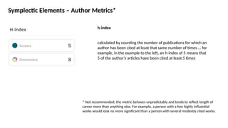 Symplectic Elements – Author Metrics*
h-index
* Not recommended; the metric behaves unpredictably and tends to reflect length of
career more than anything else. For example, a person with a few highly influential
works would look no more significant than a person with several modestly cited works.
calculated by counting the number of publications for which an
author has been cited at least that same number of times … for
example, in the example to the left, an h-index of 5 means that
5 of the author’s articles have been cited at least 5 times
 