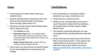 • A starting place to collect metrics about your
scholarly works
• Altmetric provides links to mentions of your work
that may demonstrate broader social impact
(news coverage, policy works, etc.)
• Dimensions includes several useful citation-based
metrics about your work:
o Total citations per work
o Field Citation Ratio (FCR): a normalized citation
metric that enables comparison of how your work
is cited with other works published in that year and
in the same field
o Relative Citation Ratio (RCR): similar to FCR, but
limited to articles funded by the NIH
o These metrics can demonstrate the specific impact
of your work independent of perceived journal
prestige
• Not all publications are tracked by citation
databases (e.g. Scopus, Dimensions, etc.)
• It takes time for a work to be cited
• Citation counts vary depending on the source
used. Dimensions is larger that most databases,
but Google Scholar will often report a higher
citation count.
• The mentions reported by Altmetric are more
meaningful that the calculated Altmetric Attention
score.
• Similar to the Journal Impact Factor (JIF), SJR and
SNIP are journal-level metrics. These speak to the
relative influence of the journal and may not
reflect the value of your article. Learn more:
https://researchmetrics.indianapolis.iu.edu/resour
ces.html
Limitations
Uses
 