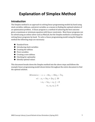 IMSE Concept Library | Laurel Nichols & Gina Christofaro | Spring 2015 1
Explanation of Simplex Method
Introduction
The Simplex method is an approach to solving linear programming models by hand using
slack variables, tableaus, and pivot variables as a means to finding the optimal solution of
an optimization problem. A linear program is a method of achieving the best outcome
given a maximum or minimum equation with linear constraints. Most linear programs can
be solved using an online solver such as MatLab, but the Simplex method is a technique for
solving linear programs by hand. To solve a linear programming model using the Simplex
method the following steps are necessary:
● Standard form
● Introducing slack variables
● Creating the tableau
● Pivot variables
● Creating a new tableau
● Checking for optimality
● Identify optimal values
This document breaks down the Simplex method into the above steps and follows the
example linear programming model shown below throughout the entire document to find
the optimal solution.
 