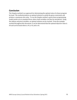 IMSE Concept Library | Laurel Nichols & Gina Christofaro | Spring 2015 10
Conclusion
The Simplex method is an approach for determining the optimal value of a linear program
by hand. The method produces an optimal solution to satisfy the given constraints and
produce a maximum zeta value. To use the Simplex method, a given linear programming
model needs to be in standard form, where slack variables can then be introduced. Using
the tableau and pivot variables, an optimal solution can be reached. From the example
worked throughout this document, it can be determined that the optimal objective value is
64 and can be found when x1=8, x2=0, and x3=0.
 