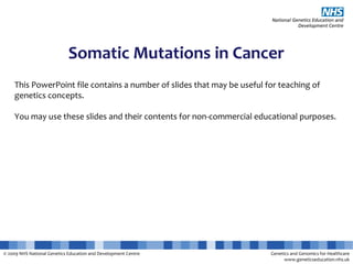 © 2009 NHS National Genetics Education and Development Centre Genetics and Genomics for Healthcare
www.geneticseducation.nhs.uk
Somatic Mutations in Cancer
This PowerPoint file contains a number of slides that may be useful for teaching of
genetics concepts.
You may use these slides and their contents for non-commercial educational purposes.
 