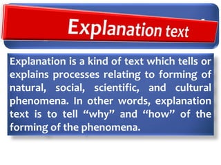 Explanation Text
Explanation is a kind of text which tells or
explains processes relating to forming of
natural, social, scientific, and cultural
phenomena. In other words, explanation
text is to tell “why” and “how” of the
forming of the phenomena.
 