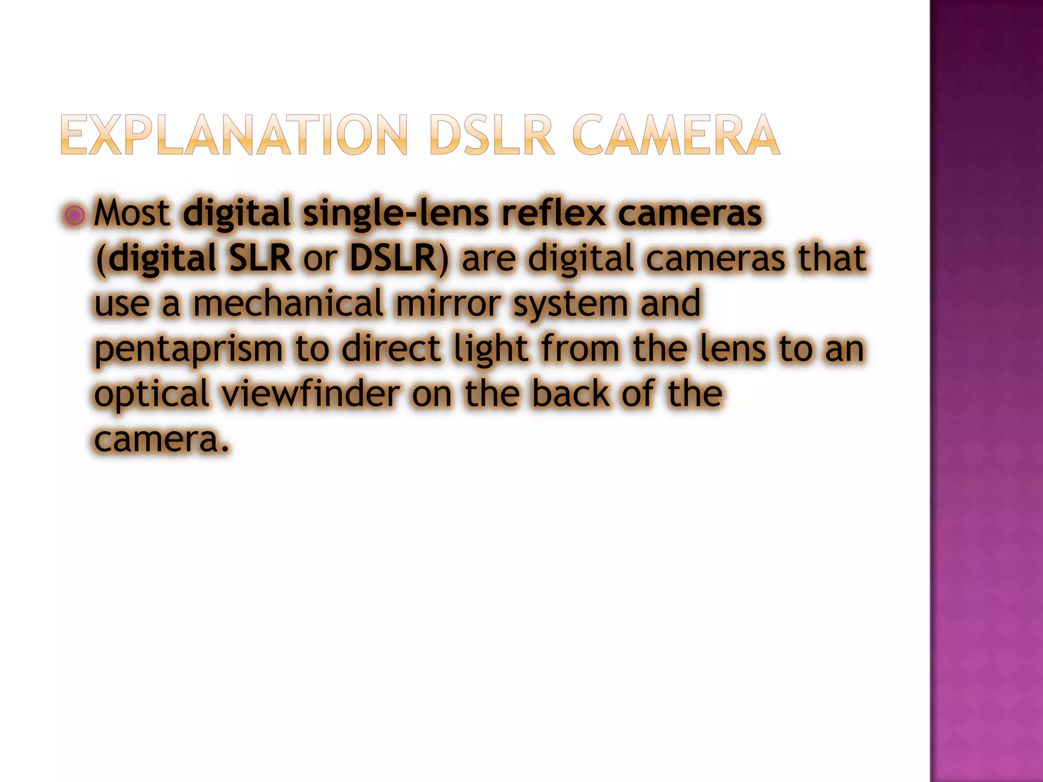 Most digital single-lens reflex cameras
 (digital SLR or DSLR) are digital cameras that
 use a mechanical mirror system and
 pentaprism to direct light from the lens to an
 optical viewfinder on the back of the
 camera.
 