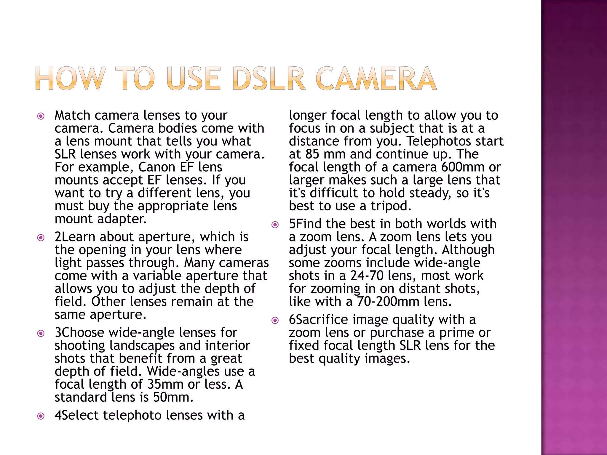    Match camera lenses to your            longer focal length to allow you to
    camera. Camera bodies come with        focus in on a subject that is at a
    a lens mount that tells you what       distance from you. Telephotos start
    SLR lenses work with your camera.      at 85 mm and continue up. The
    For example, Canon EF lens             focal length of a camera 600mm or
    mounts accept EF lenses. If you        larger makes such a large lens that
    want to try a different lens, you      it's difficult to hold steady, so it's
    must buy the appropriate lens          best to use a tripod.
    mount adapter.                        5Find the best in both worlds with
   2Learn about aperture, which is        a zoom lens. A zoom lens lets you
    the opening in your lens where         adjust your focal length. Although
    light passes through. Many cameras     some zooms include wide-angle
    come with a variable aperture that     shots in a 24-70 lens, most work
    allows you to adjust the depth of      for zooming in on distant shots,
    field. Other lenses remain at the      like with a 70-200mm lens.
    same aperture.                        6Sacrifice image quality with a
   3Choose wide-angle lenses for          zoom lens or purchase a prime or
    shooting landscapes and interior       fixed focal length SLR lens for the
    shots that benefit from a great        best quality images.
    depth of field. Wide-angles use a
    focal length of 35mm or less. A
    standard lens is 50mm.
   4Select telephoto lenses with a
 