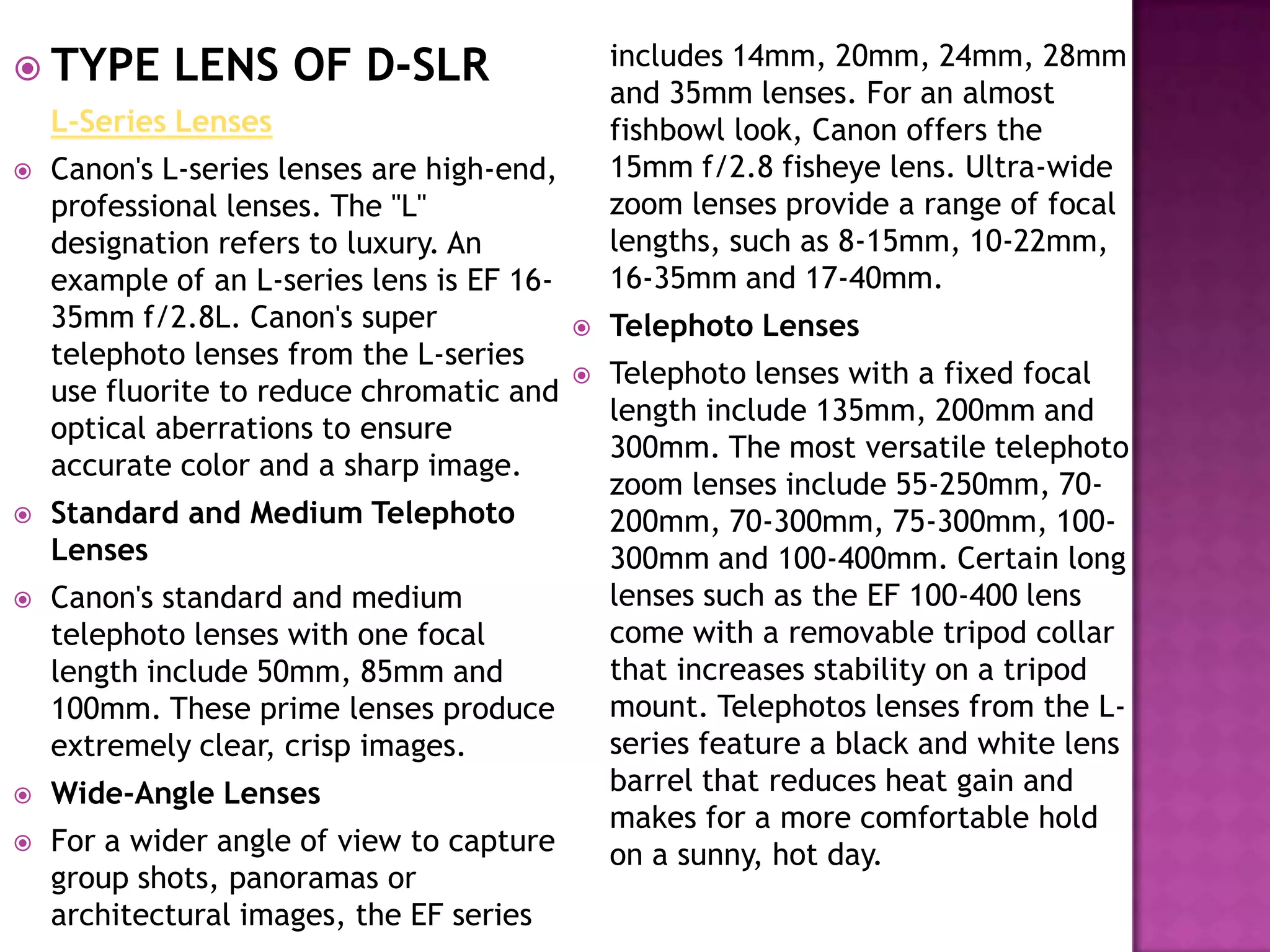  TYPE      LENS OF D-SLR                       includes 14mm, 20mm, 24mm, 28mm
                                                and 35mm lenses. For an almost
    L-Series Lenses                             fishbowl look, Canon offers the
   Canon's L-series lenses are high-end,       15mm f/2.8 fisheye lens. Ultra-wide
    professional lenses. The "L"                zoom lenses provide a range of focal
    designation refers to luxury. An            lengths, such as 8-15mm, 10-22mm,
    example of an L-series lens is EF 16-       16-35mm and 17-40mm.
    35mm f/2.8L. Canon's super                 Telephoto Lenses
    telephoto lenses from the L-series
                                               Telephoto lenses with a fixed focal
    use fluorite to reduce chromatic and
                                                length include 135mm, 200mm and
    optical aberrations to ensure
                                                300mm. The most versatile telephoto
    accurate color and a sharp image.
                                                zoom lenses include 55-250mm, 70-
   Standard and Medium Telephoto               200mm, 70-300mm, 75-300mm, 100-
    Lenses                                      300mm and 100-400mm. Certain long
   Canon's standard and medium                 lenses such as the EF 100-400 lens
    telephoto lenses with one focal             come with a removable tripod collar
    length include 50mm, 85mm and               that increases stability on a tripod
    100mm. These prime lenses produce           mount. Telephotos lenses from the L-
    extremely clear, crisp images.              series feature a black and white lens
   Wide-Angle Lenses                           barrel that reduces heat gain and
                                                makes for a more comfortable hold
   For a wider angle of view to capture        on a sunny, hot day.
    group shots, panoramas or
    architectural images, the EF series
 