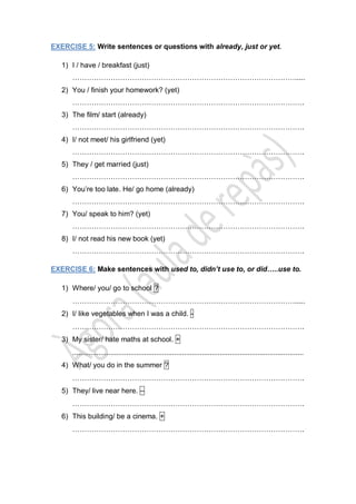 EXERCISE 5: Write sentences or questions with already, just or yet.
1) I / have / breakfast (just)
………………………………………………………………………………….....
2) You / finish your homework? (yet)
…………………………………………………………………………………….
3) The film/ start (already)
…………………………………………………………………………………….
4) I/ not meet/ his girlfriend (yet)
…………………………………………………………………………………….
5) They / get married (just)
…………………………………………………………………………………….
6) You’re too late. He/ go home (already)
…………………………………………………………………………………….
7) You/ speak to him? (yet)
…………………………………………………………………………………….
8) I/ not read his new book (yet)
…………………………………………………………………………………….
EXERCISE 6: Make sentences with used to, didn’t use to, or did…..use to.
1) Where/ you/ go to school ?
………………………………………………………………………………….....
2) I/ like vegetables when I was a child. -
…………………………………………………………………………………….
3) My sister/ hate maths at school. +
....................................................................................................................
4) What/ you do in the summer ?
…………………………………………………………………………………….
5) They/ live near here. –
…………………………………………………………………………………….
6) This building/ be a cinema. +
…………………………………………………………………………………….
 