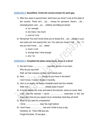 EXERCISE 8: Quantifiers. Circle the correct answer for each gap.
1) After four years in government, what have you done? Look at the state of
the country: There isn’t …(a)…. money for pensions, there’s …(b)…
Unemployment, and …(c)…. children are failing at school.
a. no / enough
b. too many / too much
c. a lot of / a lot
2) Nonsense! You don’t know what you’re doing! And …(a)… people in your
own party are now saying that, too. You said you haven’t had ….(b)…? I
say you don’t have ….(c)… ideas!
a. much / a lot
b. enough time / time enough
c. any / no
EXERCISE 9: Complete the jokes using much, many or a lot of.
1) We don’t have ………………… beautiful women in our town.
Why do you say that?
Well, we had a beauty contest, and nobody won.
2) How …………………….. money do you have in the bank?
I don’t know. I haven’t shaken it recently.
3) John is so stupid. He thinks a football coach has four wheels.
Well, how …………………… wheels does it have?
4) A horse walked into a bar and said to the barman, same as usual, Sam.
Look, said the barman. I serve ……………….. costumers in this bar
every day. How do you expect me to remember what they all drink!
5) What do you take for a headache?
I drink ………………… beer the night before!
6) I don’t have ……………… hair and I’d like to buy a wig.
Certainly, sir. That’s 50€ plus tax.
Forget the tacks. I’ll use glue.
 