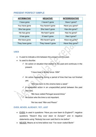 PRESENT PERFECT SIMPLE
AFFIRMATIVE NEGATIVE INTERROGATIVE
I have gone I haven’t gone Have I gone?
You have gone You haven’t gone Have you gone?
She has gone She hasn’t gone Has she gone?
He has gone He hasn’t gone Has he gone?
It has gone It hasn’t gone Has it gone?
We have gone We haven’t gone Have we gone?
They have gone They haven’t gone Have they gone?
USES
It used to indicate a link between the present and the past.
Is used to discribe:
 An action or situation that started in the past and continues in the
present.
“I have lived in Bristol since 1984”
 An action happening during a period of time that has not finished
yes.
“She has benn to the cinema twice a week”
 A repeteated action in an unspeciofied period between the past
and now.
“We have visited Portugal several times”
 An action whe the time is not important.
“He has read “War and Peace”
EVER, NEVER, ALREADY, YET, JUST
EVER: Is used in questions “Have you ever been to England?”, negative
questions “Haven’t they ever been to Europe?” and in negative
statements using “Nobody has ever said that to me before”
NEVER: Means at no time before now “I’ve never visited Berlin”
 