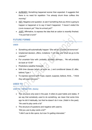 ALREADY: Something happened sooner than expected. It suggests that
there is no need for repetition “I’ve already drunk three coffees this
morning”
YET: Negative and question, to ask if something that you think is going to
happen is happened or to say it hasn’t happened. “I haven’t visited the
Lovre museum yet” “Has he arrived yet?”
JUST: Affirmative, to express the idea that an action is recently finished.
“I’ve just had a lunch”
FUTURE FORMS
USES
Something will automatically happen “She will be 15 years old tomorrow”
Unplanned decision, offers, invitations “I will help you/ Shall we go to the
cinema?”
For uncertain futur with: probably, possibly, perhaps... “He will probably
be back at 12:00”
Predictions (weather forescat)
With time clauses (when, as soon as...) and conditional clases (if, after,
before) Type.1
To express opinions with: hope, expect, suppose, believe, think... “I think
they will pass the exam”
USED TO
USE TO + INFINITIVE. (Solía)
This structure only exist in the past. It refers to past habits and states. If
we say that somebody used to do something, we mean that some time
ago he did it habitually, but that he doesn’t do it now. (Habit in the past).
“He used to play cards a lot”
The structure of questions and negative with used to.
“Did you use to play cards a lot?”
“I didn’t use to like opera, but now I’m getting interested.”
 