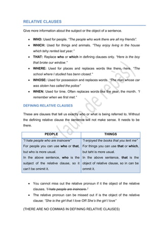 RELATIVE CLAUSES
Give more information about the subject or the object of a sentence.
WHO: Used for people. “The people who work there are all my friends”.
WHICH: Used for things and animals. “They enjoy living in the house
which tehy rented last year.”
THAT: Replace who or which in defining clauses only. “Here is the boy
that broke our window.”
WHERE: Used for places and replaces words like there, here. “The
school where I studied has benn closed.”
WHOSE: Used for possession and replaces words. “The man whose car
was stolen has called the police”
WHEN: Used for time. Often replaces words like the year, the month. “I
remember when we first met.”
DEFINING RELATIVE CLAUSES
These are clauses that tell us exactly who or what is being referred to. Without
the defining relative clause the sentence will not make sense. It needs to be
there.
PEOPLE THINGS
“I hate people who are insincere”
For people you can use who or that,
but who is more usual.
In the above sentence, who is the
subject of the relative clause, so it
can’t be omimit it.
“I enjoyed the books that you lent me”
For things you can use that or which,
but taht is more usual.
In the above sentence, that is the
object of relative clause, so in can be
ommit it.
You cannot miss out the relative pronoun if it the object of the relative
clauses. “I hate people are insincere.”
The relative pronoun can be missed out if is the object of the relative
clause: “She is the girl that I love OR She’s the girl I love”
(THERE ARE NO COMMAS IN DEFINING RELATIVE CLAUSES)
 