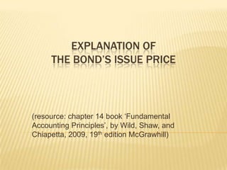 Explanation of the bond’s issue price (resource: chapter 14 book ‘Fundamental Accounting Principles’, by Wild, Shaw, and Chiapetta, 2009, 19th edition McGrawhill) 