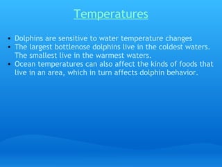 Temperatures
• Dolphins are sensitive to water temperature changes
• The largest bottlenose dolphins live in the coldest waters.
  The smallest live in the warmest waters.
• Ocean temperatures can also affect the kinds of foods that
  live in an area, which in turn affects dolphin behavior.
 
