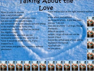 Talking About the Love love it come to anyone, love is not predictable, love can make people become crazy, but also can make people happy, but sometimes it makes people sad and willing to do anything for his loved ones, sometimes to do things that are beyond the negative logic, whereas people who love we not necessarily want to do the same for us. Love it would be death for you, if you  trapped by it.  Love comes and goes like a mystery without permission.    Love will be born at the right moment without us  know when, and without  we know to whom. If one day mate  you say "I do not  love you anymore ", Let it go, though Practically  difficult for some  people. Let go of love can not be  forced. If love  forced the withdrawal of love will be  exploded into hatred. God will not  let you alone 