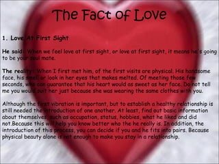 The Fact of Love 1 . Love At First Sight   He said:  When we feel love at first sight, or love at first sight, it means he's going to be your soul mate.  The reality:  When I first met him, of the first visits are physical. His handsome face, his smell or look in her eyes that makes melted. Of meeting those few seconds, who can guarantee that his heart would as sweet as her face. Do not tell me you would suit her just because she was wearing the same clothes with you.  Although the first vibration is important, but to establish a healthy relationship is still needed the introduction of one another. At least, find out basic information about themselves, such as occupation, status, hobbies, what he liked and did not.Because this will help you know better who the he really is. In addition, the introduction of this process, you can decide if you and he fits into pairs. Because physical beauty alone is not enough to make you stay in a relationship.  