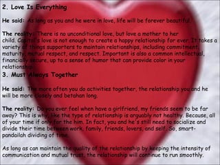 2. Love Is Everything   He said:  As long as you and he were in love, life will be forever beautiful.  The reality:  There is no unconditional love, but love a mother to her child. Capital's love is not enough to create a happy relationship for ever. It takes a variety of things supporters to maintain relationships, including commitment, maturity, mutual respect, and respect. Important is also a common intellectual, financially secure, up to a sense of humor that can provide color in your relationship.  3. Must Always Together  He said:  The more often you do activities together, the relationship you and he will be more closely and betahan long.  The reality:  Do you ever feel when have a girlfriend, my friends seem to be far away? This is why, like the type of relationship is arguably not healthy. Because, all of your time if only for the him. In fact, you and he's still need to socialize and divide their time between work, family, friends, lovers, and self. So, smart-pandailah dividing of time.  As long as can maintain the quality of the relationship by keeping the intensity of communication and mutual trust, the relationship will continue to run smoothly.  