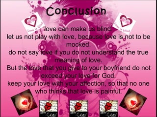 Conclusion love can make us blind. let us not play with love, because love is not to be mocked. do not say love if you do not understand the true meaning of love. But the love that you give to your boyfriend do not exceed your love for God. keep your love with your affection, so that no one who thinks that love is painful. 