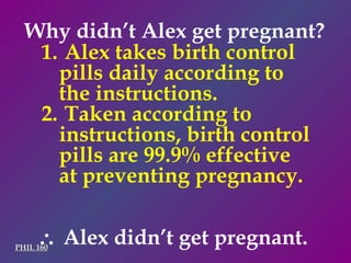 PHIL 160    Alex didn’t get pregnant. Why didn’t Alex get pregnant? Alex takes birth control pills daily according to the instructions. Taken according to instructions, birth control pills are 99.9% effective at preventing pregnancy. 