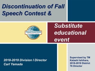 Substitute
educational
event
Carl Yamada
2018-2019 Division I Director
Discontinuation of Fall
Speech Contest &
Supervised by TM
Katashi Ishihara,
2018-2019 District
76 Director
 