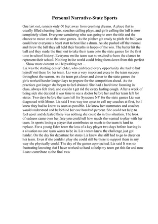 Personal Narrative-State Sports
One last out, runners only 60 feet away from crushing dreams. A place that is
usually filled cheering fans, coaches calling plays, and girls calling the ball is now
completely silent. Everyone wondering who was going to own the title and the
chance to move on to the state games. As the pitcher got ready to pitch the ball you
could hear everyone s heart start to beat like a drum. As she pushed off the mound
and threw the ball they all held their breaths in hopes of the win. The batter hit the
ball and they made the final out to take their team onto the state games for the first
time in school history. Everyone on the team was so excited to have the chance to
represent their school. Nothing in the world could bring them down from this perfect
... Show more content on Helpwriting.net ...
Liz was the starting centerfielder, who embraced every opportunity she had to but
herself out there for her team. Liz was a very important piece to the team success
throughout the season. As the team got closer and closer to the state games the
girls worked harder longer days to prepare for the competition ahead. As the
practices got longer she began to feel drained. She had a hard time focusing in
class, always felt tired, and couldn t get rid the every lasting cough. After a week of
being sick she decided it was time to see a doctor before her and her team left for
states. Two days before the team left for Syracuse NY for the state games Liz was
diagnosed with Mono. Liz said I was way too upset to call my coaches at first, but I
knew they had to know as soon as possible. Liz knew her teammates and coaches
would understand and be behind her one hundred percent. She could not help to
feel upset and defeated there was nothing she could do in this situation. The look
of sadness came over her face you could tell how much she wanted to play with her
team. In sports losing a player that contributes so much to the team is hard to
replace. For a young Eden team the loss of a key player two days before leaving is
a situation no one team wants to be in. Liz s team knew the challenge just got
harder. On the day for departure for states Liz knew she still had to go to cheer on
her team. Even if she couldn t play she could still be there to support them in any
way she physically could. The day of the games approached. Liz said It was so
frustrating knowing that I have worked so hard to help my team get this far and now
I can t contribute to the final two
 