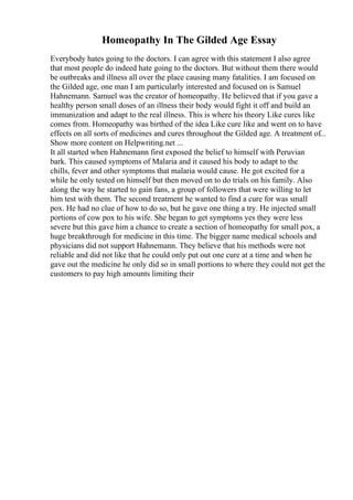 Homeopathy In The Gilded Age Essay
Everybody hates going to the doctors. I can agree with this statement I also agree
that most people do indeed hate going to the doctors. But without them there would
be outbreaks and illness all over the place causing many fatalities. I am focused on
the Gilded age, one man I am particularly interested and focused on is Samuel
Hahnemann. Samuel was the creator of homeopathy. He believed that if you gave a
healthy person small doses of an illness their body would fight it off and build an
immunization and adapt to the real illness. This is where his theory Like cures like
comes from. Homeopathy was birthed of the idea Like cure like and went on to have
effects on all sorts of medicines and cures throughout the Gilded age. A treatment of...
Show more content on Helpwriting.net ...
It all started when Hahnemann first exposed the belief to himself with Peruvian
bark. This caused symptoms of Malaria and it caused his body to adapt to the
chills, fever and other symptoms that malaria would cause. He got excited for a
while he only tested on himself but then moved on to do trials on his family. Also
along the way he started to gain fans, a group of followers that were willing to let
him test with them. The second treatment he wanted to find a cure for was small
pox. He had no clue of how to do so, but he gave one thing a try. He injected small
portions of cow pox to his wife. She began to get symptoms yes they were less
severe but this gave him a chance to create a section of homeopathy for small pox, a
huge breakthrough for medicine in this time. The bigger name medical schools and
physicians did not support Hahnemann. They believe that his methods were not
reliable and did not like that he could only put out one cure at a time and when he
gave out the medicine he only did so in small portions to where they could not get the
customers to pay high amounts limiting their
 