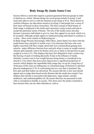 Body Image By Jamie Santa Cruz
Society follows a norm that requires a general agreement between groups in order
to function as a whole. Human beings are social group animals (Lessing 1) and
need each other to survive with the intention to get along or fit in. These desires to
conform influence our idea about ourselves (Lessing 1) and people lose a sense of
their inner self based on these insecurities. The false concept of ideal beauty of
body image is displayed in the media and it pressures young women and men to
accept this particular notion of beauty. The role of the media comes into play
because it pressures individuals to give in, since they appeal to our need, which is to
be accepted. Although, people oppose to media pressuring individuals to conform, it
is clear... Show more content on Helpwriting.net ...
In Body Image Pressure Increasingly Affect Boys, Jamie Santa Cruz shows that the
media harms boys and girls in similar ways. Cruz discusses that boys who were
highly concerned with their weight, about half were worried about gaining more
muscles...major difference between boys and girls when it comes to weight concern:
whereas girls typically want to be thinner, boys are as likely to feel pressure to gain
weight as to lose it (1). This displays that boys feel obligated to look a certain way
like having a 6 pack or looking physically fit due to the influence of media.
Similarly, women want to lose weight because being skinny is considered to be
attractive. Cruz shows that most action figures have a significant proportion of
muscles which displays the improbable body image they set up for young boys (3
4) because of this, boys are falling prey to a distorted image of themselves and their
physical inadequacies (3 4). It is presenting men in a way that is unnatural, like
how girls and their bodies are advertised. We assume that this is how men should
appear and we judge them based on the illusions that the media has created. Cruz
displays that steroids is associated with depression, range attacks, suicidal
tendencies, and cardiomyopathies (4). He asserts that boys are pressured to look
what is considered as healthy in society. This shows how the media is harmful to
boys because they can use other alternatives, such as
 