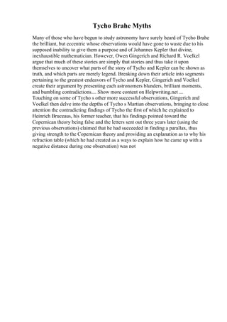 Tycho Brahe Myths
Many of those who have begun to study astronomy have surely heard of Tycho Brahe
the brilliant, but eccentric whose observations would have gone to waste due to his
supposed inability to give them a purpose and of Johannes Kepler that divine,
inexhaustible mathematician. However, Owen Gingerich and Richard R. Voelkel
argue that much of these stories are simply that stories and thus take it upon
themselves to uncover what parts of the story of Tycho and Kepler can be shown as
truth, and which parts are merely legend. Breaking down their article into segments
pertaining to the greatest endeavors of Tycho and Kepler, Gingerich and Voelkel
create their argument by presenting each astronomers blunders, brilliant moments,
and bumbling contradictions.... Show more content on Helpwriting.net ...
Touching on some of Tycho s other more successful observations, Gingerich and
Voelkel then delve into the depths of Tycho s Martian observations, bringing to close
attention the contradicting findings of Tycho the first of which he explained to
Heinrich Bruceaus, his former teacher, that his findings pointed toward the
Copernican theory being false and the letters sent out three years later (using the
previous observations) claimed that he had succeeded in finding a parallax, thus
giving strength to the Copernican theory and providing an explanation as to why his
refraction table (which he had created as a ways to explain how he came up with a
negative distance during one observation) was not
 