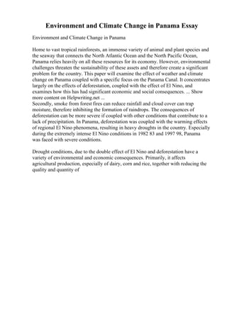 Environment and Climate Change in Panama Essay
Environment and Climate Change in Panama
Home to vast tropical rainforests, an immense variety of animal and plant species and
the seaway that connects the North Atlantic Ocean and the North Pacific Ocean,
Panama relies heavily on all these resources for its economy. However, environmental
challenges threaten the sustainability of these assets and therefore create a significant
problem for the country. This paper will examine the effect of weather and climate
change on Panama coupled with a specific focus on the Panama Canal. It concentrates
largely on the effects of deforestation, coupled with the effect of El Nino, and
examines how this has had significant economic and social consequences. ... Show
more content on Helpwriting.net ...
Secondly, smoke from forest fires can reduce rainfall and cloud cover can trap
moisture, therefore inhibiting the formation of raindrops. The consequences of
deforestation can be more severe if coupled with other conditions that contribute to a
lack of precipitation. In Panama, deforestation was coupled with the warming effects
of regional El Nino phenomena, resulting in heavy droughts in the country. Especially
during the extremely intense El Nino conditions in 1982 83 and 1997 98, Panama
was faced with severe conditions.
Drought conditions, due to the double effect of El Nino and deforestation have a
variety of environmental and economic consequences. Primarily, it affects
agricultural production, especially of dairy, corn and rice, together with reducing the
quality and quantity of
 