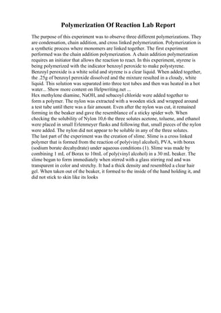 Polymerization Of Reaction Lab Report
The purpose of this experiment was to observe three different polymerizations. They
are condensation, chain addition, and cross linked polymerization. Polymerization is
a synthetic process where monomers are linked together. The first experiment
performed was the chain addition polymerization. A chain addition polymerization
requires an initiator that allows the reaction to react. In this experiment, styrene is
being polymerized with the indicator benzoyl peroxide to make polystyrene.
Benzoyl peroxide is a white solid and styrene is a clear liquid. When added together,
the .25g of benzoyl peroxide dissolved and the mixture resulted in a cloudy, white
liquid. This solution was separated into three test tubes and then was heated in a hot
water... Show more content on Helpwriting.net ...
Hex methylene diamine, NaOH, and sebacoyl chloride were added together to
form a polymer. The nylon was extracted with a wooden stick and wrapped around
a test tube until there was a fair amount. Even after the nylon was cut, it remained
forming in the beaker and gave the resemblance of a sticky spider web. When
checking the solubility of Nylon 10,6 the three solutes acetone, toluene, and ethanol
were placed in small Erlenmeyer flasks and following that, small pieces of the nylon
were added. The nylon did not appear to be soluble in any of the three solutes.
The last part of the experiment was the creation of slime. Slime is a cross linked
polymer that is formed from the reaction of poly(vinyl alcohol), PVA, with borax
(sodium borate decahydrate) under aqueous conditions (1). Slime was made by
combining 1 mL of Borax to 10mL of poly(vinyl alcohol) in a 30 mL beaker. The
slime began to form immediately when stirred with a glass stirring rod and was
transparent in color and stretchy. It had a thick density and resembled a clear hair
gel. When taken out of the beaker, it formed to the inside of the hand holding it, and
did not stick to skin like its looks
 