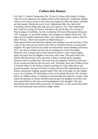 Culture Kite Runner
Lit Circle 3: Culture Commentator By: Vivian Li Culture effect theme To begin
with, the novel represents the Afghan culture of the characters. Traditional Afghan
culture is not always positive, the culture has negatively affect the theme, and talks
can hurt people. During the novel, every Afghanistan talks, they talk about
everything, and the things they talk may ruin a person s live. Amir understands
that, when he is trying to be brave and talks to the girl he likes, he is aware of
Poison tongues would flap. And she would bear the brunt of that poison (Hosseini
155). Language is a powerful weapon, and it happens in Afghan all the time. The
talks convince people and destroy other s life, especially woman. Amir is afraid to
talk to Soraya... Show more content on Helpwriting.net ...
When general find Amir had been talking to his daughter, not only her throw Amir
s story in the trash can, but also he tells Amir to remember that he is among other
Afghans. He signed and waved a hand even decent boy need reminding sometimes.
So it s my duty to remind you that you are among peers in this flea market
(Hosseini 161). General rejects Amir because he doesn t want a tragic happen
again, the tragic that his daughter went away with a man. This quote shows the
culture affect positively on the character, a father is protecting his daughter.
General wants to confirm that Amir truly loves his daughter, otherwise Amir may
be the second man that his girl run away with. Therefore, Amir asks if Baba will go
to General Taheri to ask Soraya s hand in marriage for Amir, Baba did so and
general accepted, Amir proves that he is being serious of this relationship, he loves
Soraya. During the wedding, general stated, Now, this is the right way the Afghan
way to do it, bachem. We kissed three times on the cheek (Hosseini 176). General
knows, in Afghan culture, a wedding is a promise that men make for women. Amir
makes this promise to Soraya, therefore general gave his daughter to another man
who general believes this man can bring happiness to his daughter. This also
demonstrate that culture affects positively on characters, it s the culture that makes
Amir and Soraya get marry and has a happy family
 
