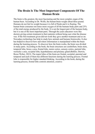 The Brain Is The Most Important Components Of The
Human Brain
The brain is the greatest, the most fascinating and the most complex organ of the
human been. According to Dr. Wolfe, the human brain weighs about three pound.
Humans do not feel its weight because it is full of fluids and it is floating. The
human brain consumes ten times more oxygen of all the humans body parts and 25%
of the total energy produced by the body. It is not the largest part of the humans body,
but it is one of the most important parts. Through the years educators were like
doctors giving certain treatment to their patients without being sure what the disease
was. If the first treatment given did not work they gave another treatment and so on.
Nowadays technology has help to study how animals and humans brainworks. It also
has helped to discover how and where information is manipulated within the brain
during the learning process. To discover how the brain works, the brain was divided
in many parts. According to the book, the brain structures are cerebellum, brain stem,
temporal lobe, broca s area, frontal lobe, motor cortex, sensory cortex, parietal lobe,
wernicke s area, occipital lobe, hypothalamus and pituitary gland (Bohlin, Durwin,
Reese Weber, 2012). The major lobes of the brain are frontal, occipital, parental and
temporal and each of them has different functions during the learning process. Frontal
lobe is responsible for higher standard thinking. According to the book, during the
learning process, frontal lobe controls attention, creative
 