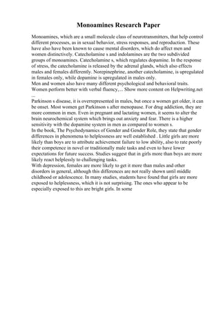Monoamines Research Paper
Monoamines, which are a small molecule class of neurotransmitters, that help control
different processes, as in sexual behavior, stress responses, and reproduction. These
have also have been known to cause mental disorders, which do affect men and
women distinctively. Catecholamine s and indolamines are the two subdivided
groups of monoamines. Catecholamine s, which regulates dopamine. In the response
of stress, the catecholamine is released by the adrenal glands, which also effects
males and females differently. Norepinephrine, another catecholamine, is upregulated
in females only, while dopamine is upregulated in males only.
Men and women also have many different psychological and behavioral traits.
Women perform better with verbal fluency,... Show more content on Helpwriting.net
...
Parkinson s disease, it is overrepresented in males, but once a women get older, it can
be onset. Most women get Parkinson s after menopause. For drug addiction, they are
more common in men. Even in pregnant and lactating women, it seems to alter the
brain neurochemical system which brings out anxiety and fear. There is a higher
sensitivity with the dopamine system in men as compared to women s.
In the book, The Psychodynamics of Gender and Gender Role, they state that gender
differences in phenomena to helplessness are well established . Little girls are more
likely than boys are to attribute achievement failure to low ability, also to rate poorly
their competence in novel or traditionally male tasks and even to have lower
expectations for future success. Studies suggest that in girls more than boys are more
likely react helplessly to challenging tasks.
With depression, females are more likely to get it more than males and other
disorders in general, although this differences are not really shown until middle
childhood or adolescence. In many studies, students have found that girls are more
exposed to helplessness, which it is not surprising. The ones who appear to be
especially exposed to this are bright girls. In some
 