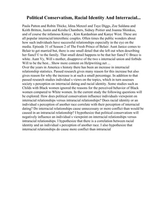 Political Conservatism, Racial Identity And Interracial...
Paula Patton and Robin Thicke, Idina Menzel and Taye Diggs, Zoe Saldana and
Keith Britton, Justin and Keisha Chambers, Sidney Poitier and Joanna Shimkus,
and of course the infamous Kimye , Kim Kardashian and Kanye West. These are
all popular interracial/interethnic couples. Often times the public wonders about
how such individuals have successful relationships especially in the eye on the
media. Episode 31 of Season 2 of The Fresh Prince of Belair: Aunt Janice comes to
Belair to get married but, there is one small detail that she left out when describing
her fiancГ© to the family. That small detail happens to be that her fiancГ© Bruce is
white. Aunt Vy, Will s mother, disapprove of the two s interracial union and forbids
Will to be the best... Show more content on Helpwriting.net ...
Over the years in America s history there has been an increase in interracial
relationship statistics. Passed research gives many reason for this increase but also
gives reason for why the increase is at such a small percentage. In addition to that
passed research studies individual s views on the topics, which in turn assesses
society s perception on interracial dating and racial identity. Some studies such as
Childs with Black women ignored the reasons for the perceived behavior of Black
women compared to White women. In the current study the following questions will
be explored: How does political conservatism influence individuals viewpoint on
interracial relationships versus intraracial relationships? Does racial identity or an
individual s perception of another race correlate with their perception of interracial
dating? Do interracial relationships cause unnecessary or more conflict than would be
caused in an intraracial relationship? I hypothesize that political conservatism will
negatively influence an individual s viewpoint on interracial relationships versus
intraracial relationships. I hypothesize that there is a correlation between racial
identity and an individual s perception of another race. I also hypothesize that
interracial relationships do cause more conflict than intraracial
 