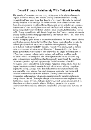 Donald Trump s Relationship With National Security
The security of our nation concerns every citizen, even in the slightest because it
impacts their lives directly. The national security of the United States recently
presented itself as a larger issue than thought of previously. Recently, the national
security has risen to the spotlight for several reasons. Most of these reasons stem
from America s current president, Donald Trump and his ties with foreign countries.
Accusations of cyber securitybreaches which conflicted with national security arose
during this past election with Hillary Clinton s email scandal, but then rolled forward
to Mr. Trump s possible ties with Russia. Suspicions that Trump s election win results
directly from Russian hacking appeared shortly after he took office. The... Show more
content on Helpwriting.net ...
When a third party gains access to information not intended for them, turmoil follows
shortly after, such as during the Cold Warwhen Russia received nuclear secrets. As
technologically evolved, society welcomed new threats globally. Consequently,
the U.S. finds itself surrounded by plausible risks of cyber attacks, such as hazards
to the economy and infrastructure of this nation (). Economically, cyber threats
pose a global shut down because of how intertwined the largest economies are, so
if America s economy collapses, other nations such as China would seriously
suffer as a result. For example of how costly cyber attacks can be, the Love Bug
virus costs computer users billions of dollars annually even though the virus lacks
the use of expensive, high tech equipment (). The infrastructure of the U.S.
receives no less of a threat from cyber attacks. Repetition of any attacks poses the
largest threat to the national security through infrastructure, military campaigns
display this theory. A single battle does not determine the overall outcome of a
war, much like cyber attacks. One attack does pose a potential risk, but the risk
increases as the number of attacks increases. An array of threats wait for
organization and execution, yet America s preparations for such threats lacks in
nearly all areas. Barack Obama placed steps to increase the nation s cyber security,
but the steps cannot prevent a full scale cyber war, which leaves America at risk ().
Many breaches of security exist where a third party gained access to secret
information with undisclosed intentions, such as state sponsored hacks by China on
the
 