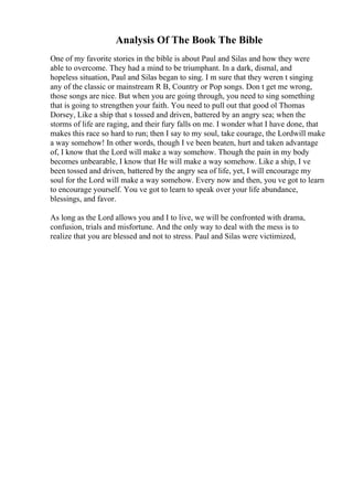 Analysis Of The Book The Bible
One of my favorite stories in the bible is about Paul and Silas and how they were
able to overcome. They had a mind to be triumphant. In a dark, dismal, and
hopeless situation, Paul and Silas began to sing. I m sure that they weren t singing
any of the classic or mainstream R B, Country or Pop songs. Don t get me wrong,
those songs are nice. But when you are going through, you need to sing something
that is going to strengthen your faith. You need to pull out that good ol Thomas
Dorsey, Like a ship that s tossed and driven, battered by an angry sea; when the
storms of life are raging, and their fury falls on me. I wonder what I have done, that
makes this race so hard to run; then I say to my soul, take courage, the Lordwill make
a way somehow! In other words, though I ve been beaten, hurt and taken advantage
of, I know that the Lord will make a way somehow. Though the pain in my body
becomes unbearable, I know that He will make a way somehow. Like a ship, I ve
been tossed and driven, battered by the angry sea of life, yet, I will encourage my
soul for the Lord will make a way somehow. Every now and then, you ve got to learn
to encourage yourself. You ve got to learn to speak over your life abundance,
blessings, and favor.
As long as the Lord allows you and I to live, we will be confronted with drama,
confusion, trials and misfortune. And the only way to deal with the mess is to
realize that you are blessed and not to stress. Paul and Silas were victimized,
 
