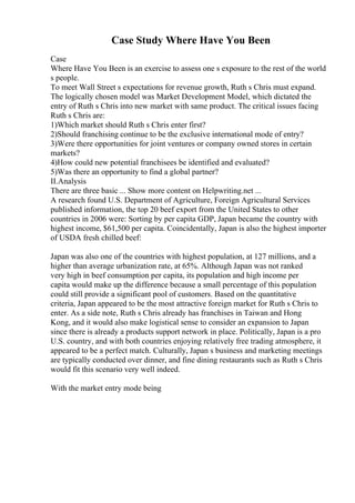 Case Study Where Have You Been
Case
Where Have You Been is an exercise to assess one s exposure to the rest of the world
s people.
To meet Wall Street s expectations for revenue growth, Ruth s Chris must expand.
The logically chosen model was Market Development Model, which dictated the
entry of Ruth s Chris into new market with same product. The critical issues facing
Ruth s Chris are:
1)Which market should Ruth s Chris enter first?
2)Should franchising continue to be the exclusive international mode of entry?
3)Were there opportunities for joint ventures or company owned stores in certain
markets?
4)How could new potential franchisees be identified and evaluated?
5)Was there an opportunity to find a global partner?
II.Analysis
There are three basic ... Show more content on Helpwriting.net ...
A research found U.S. Department of Agriculture, Foreign Agricultural Services
published information, the top 20 beef export from the United States to other
countries in 2006 were: Sorting by per capita GDP, Japan became the country with
highest income, $61,500 per capita. Coincidentally, Japan is also the highest importer
of USDA fresh chilled beef:
Japan was also one of the countries with highest population, at 127 millions, and a
higher than average urbanization rate, at 65%. Although Japan was not ranked
very high in beef consumption per capita, its population and high income per
capita would make up the difference because a small percentage of this population
could still provide a significant pool of customers. Based on the quantitative
criteria, Japan appeared to be the most attractive foreign market for Ruth s Chris to
enter. As a side note, Ruth s Chris already has franchises in Taiwan and Hong
Kong, and it would also make logistical sense to consider an expansion to Japan
since there is already a products support network in place. Politically, Japan is a pro
U.S. country, and with both countries enjoying relatively free trading atmosphere, it
appeared to be a perfect match. Culturally, Japan s business and marketing meetings
are typically conducted over dinner, and fine dining restaurants such as Ruth s Chris
would fit this scenario very well indeed.
With the market entry mode being
 